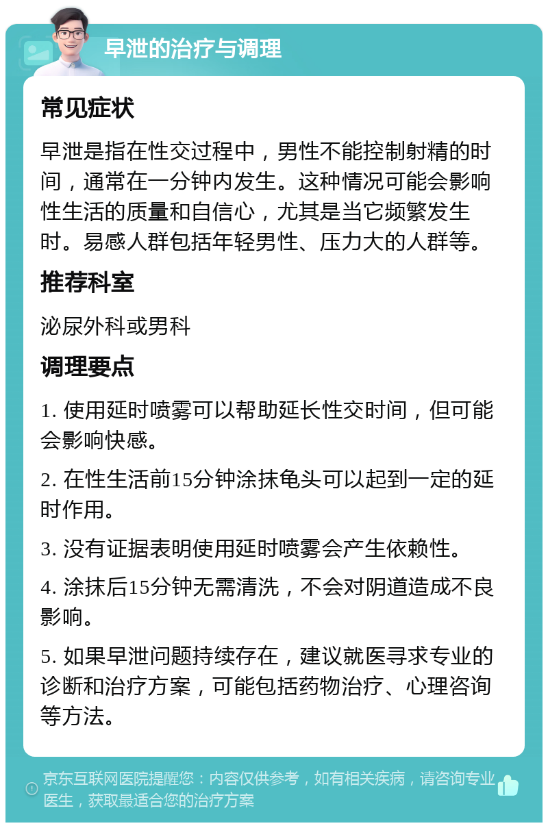 早泄的治疗与调理 常见症状 早泄是指在性交过程中，男性不能控制射精的时间，通常在一分钟内发生。这种情况可能会影响性生活的质量和自信心，尤其是当它频繁发生时。易感人群包括年轻男性、压力大的人群等。 推荐科室 泌尿外科或男科 调理要点 1. 使用延时喷雾可以帮助延长性交时间，但可能会影响快感。 2. 在性生活前15分钟涂抹龟头可以起到一定的延时作用。 3. 没有证据表明使用延时喷雾会产生依赖性。 4. 涂抹后15分钟无需清洗，不会对阴道造成不良影响。 5. 如果早泄问题持续存在，建议就医寻求专业的诊断和治疗方案，可能包括药物治疗、心理咨询等方法。