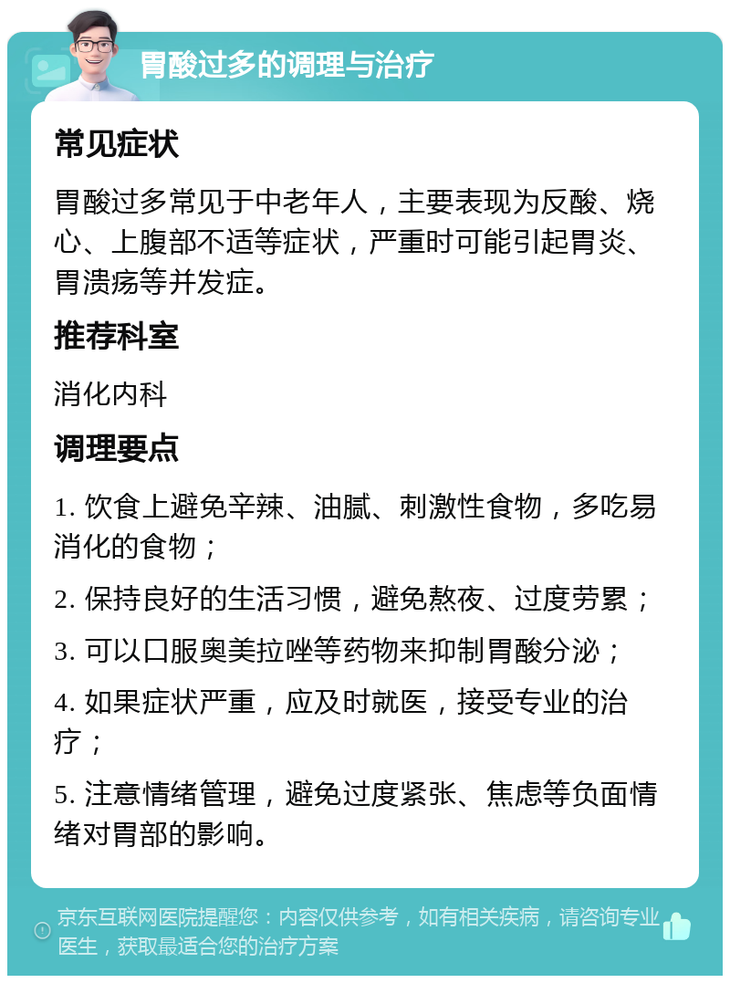 胃酸过多的调理与治疗 常见症状 胃酸过多常见于中老年人，主要表现为反酸、烧心、上腹部不适等症状，严重时可能引起胃炎、胃溃疡等并发症。 推荐科室 消化内科 调理要点 1. 饮食上避免辛辣、油腻、刺激性食物，多吃易消化的食物； 2. 保持良好的生活习惯，避免熬夜、过度劳累； 3. 可以口服奥美拉唑等药物来抑制胃酸分泌； 4. 如果症状严重，应及时就医，接受专业的治疗； 5. 注意情绪管理，避免过度紧张、焦虑等负面情绪对胃部的影响。