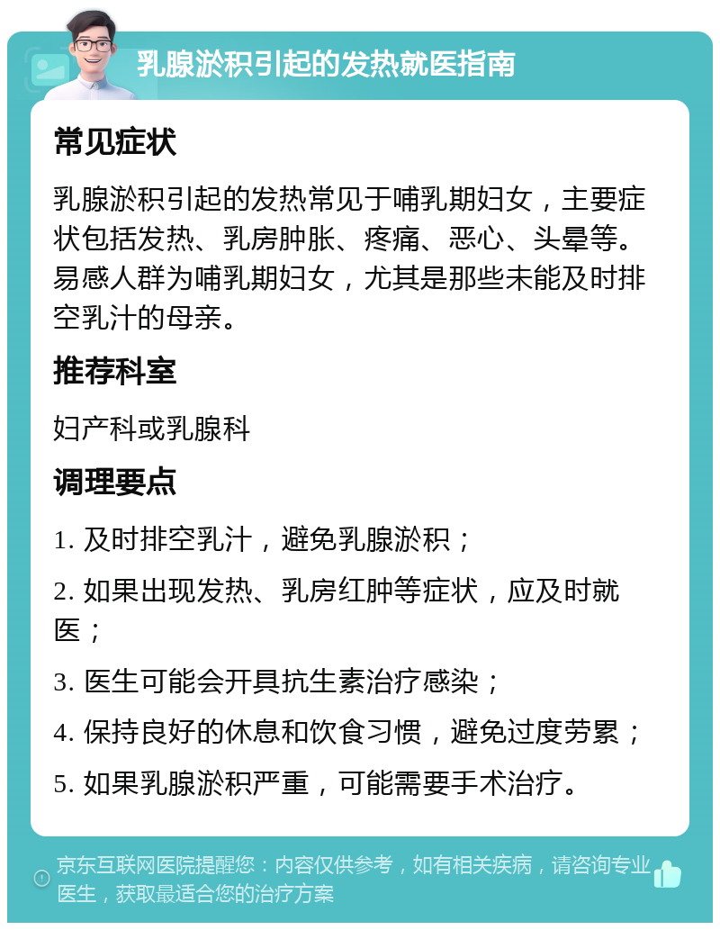 乳腺淤积引起的发热就医指南 常见症状 乳腺淤积引起的发热常见于哺乳期妇女，主要症状包括发热、乳房肿胀、疼痛、恶心、头晕等。易感人群为哺乳期妇女，尤其是那些未能及时排空乳汁的母亲。 推荐科室 妇产科或乳腺科 调理要点 1. 及时排空乳汁，避免乳腺淤积； 2. 如果出现发热、乳房红肿等症状，应及时就医； 3. 医生可能会开具抗生素治疗感染； 4. 保持良好的休息和饮食习惯，避免过度劳累； 5. 如果乳腺淤积严重，可能需要手术治疗。