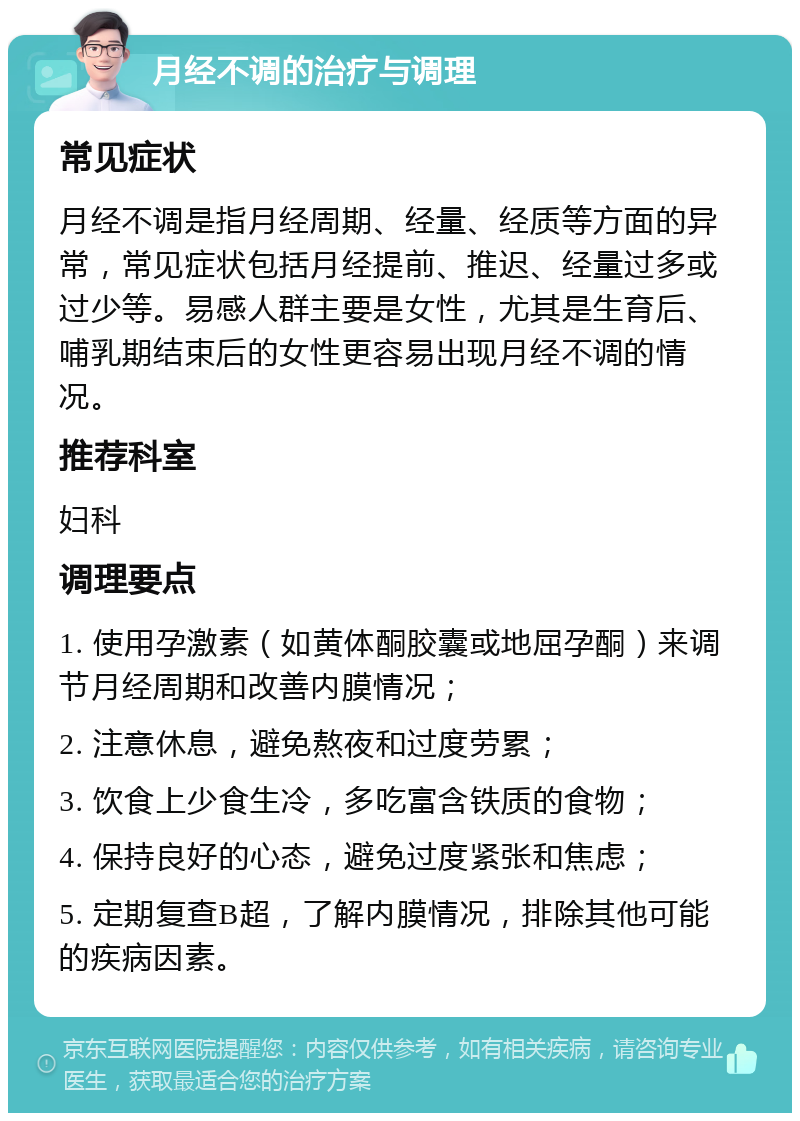 月经不调的治疗与调理 常见症状 月经不调是指月经周期、经量、经质等方面的异常，常见症状包括月经提前、推迟、经量过多或过少等。易感人群主要是女性，尤其是生育后、哺乳期结束后的女性更容易出现月经不调的情况。 推荐科室 妇科 调理要点 1. 使用孕激素（如黄体酮胶囊或地屈孕酮）来调节月经周期和改善内膜情况； 2. 注意休息，避免熬夜和过度劳累； 3. 饮食上少食生冷，多吃富含铁质的食物； 4. 保持良好的心态，避免过度紧张和焦虑； 5. 定期复查B超，了解内膜情况，排除其他可能的疾病因素。