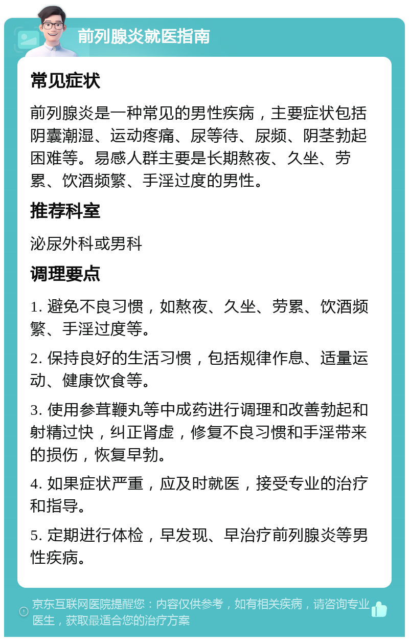 前列腺炎就医指南 常见症状 前列腺炎是一种常见的男性疾病，主要症状包括阴囊潮湿、运动疼痛、尿等待、尿频、阴茎勃起困难等。易感人群主要是长期熬夜、久坐、劳累、饮酒频繁、手淫过度的男性。 推荐科室 泌尿外科或男科 调理要点 1. 避免不良习惯，如熬夜、久坐、劳累、饮酒频繁、手淫过度等。 2. 保持良好的生活习惯，包括规律作息、适量运动、健康饮食等。 3. 使用参茸鞭丸等中成药进行调理和改善勃起和射精过快，纠正肾虚，修复不良习惯和手淫带来的损伤，恢复早勃。 4. 如果症状严重，应及时就医，接受专业的治疗和指导。 5. 定期进行体检，早发现、早治疗前列腺炎等男性疾病。