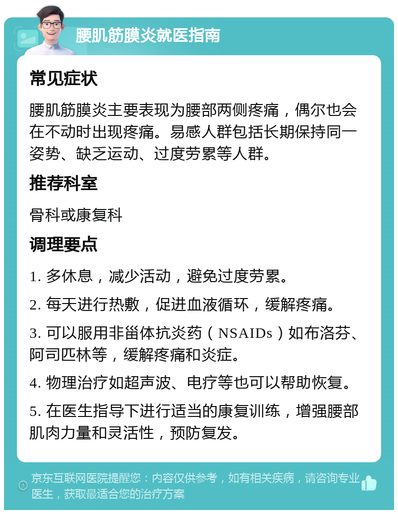 腰肌筋膜炎就医指南 常见症状 腰肌筋膜炎主要表现为腰部两侧疼痛，偶尔也会在不动时出现疼痛。易感人群包括长期保持同一姿势、缺乏运动、过度劳累等人群。 推荐科室 骨科或康复科 调理要点 1. 多休息，减少活动，避免过度劳累。 2. 每天进行热敷，促进血液循环，缓解疼痛。 3. 可以服用非甾体抗炎药（NSAIDs）如布洛芬、阿司匹林等，缓解疼痛和炎症。 4. 物理治疗如超声波、电疗等也可以帮助恢复。 5. 在医生指导下进行适当的康复训练，增强腰部肌肉力量和灵活性，预防复发。