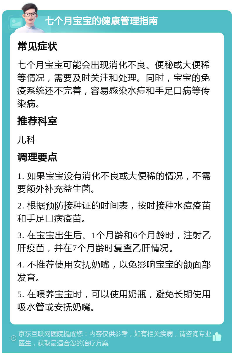 七个月宝宝的健康管理指南 常见症状 七个月宝宝可能会出现消化不良、便秘或大便稀等情况，需要及时关注和处理。同时，宝宝的免疫系统还不完善，容易感染水痘和手足口病等传染病。 推荐科室 儿科 调理要点 1. 如果宝宝没有消化不良或大便稀的情况，不需要额外补充益生菌。 2. 根据预防接种证的时间表，按时接种水痘疫苗和手足口病疫苗。 3. 在宝宝出生后、1个月龄和6个月龄时，注射乙肝疫苗，并在7个月龄时复查乙肝情况。 4. 不推荐使用安抚奶嘴，以免影响宝宝的颌面部发育。 5. 在喂养宝宝时，可以使用奶瓶，避免长期使用吸水管或安抚奶嘴。