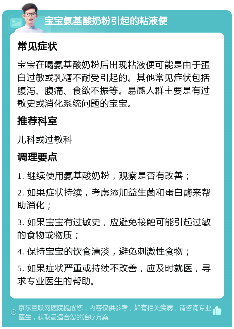 宝宝氨基酸奶粉引起的粘液便 常见症状 宝宝在喝氨基酸奶粉后出现粘液便可能是由于蛋白过敏或乳糖不耐受引起的。其他常见症状包括腹泻、腹痛、食欲不振等。易感人群主要是有过敏史或消化系统问题的宝宝。 推荐科室 儿科或过敏科 调理要点 1. 继续使用氨基酸奶粉，观察是否有改善； 2. 如果症状持续，考虑添加益生菌和蛋白酶来帮助消化； 3. 如果宝宝有过敏史，应避免接触可能引起过敏的食物或物质； 4. 保持宝宝的饮食清淡，避免刺激性食物； 5. 如果症状严重或持续不改善，应及时就医，寻求专业医生的帮助。