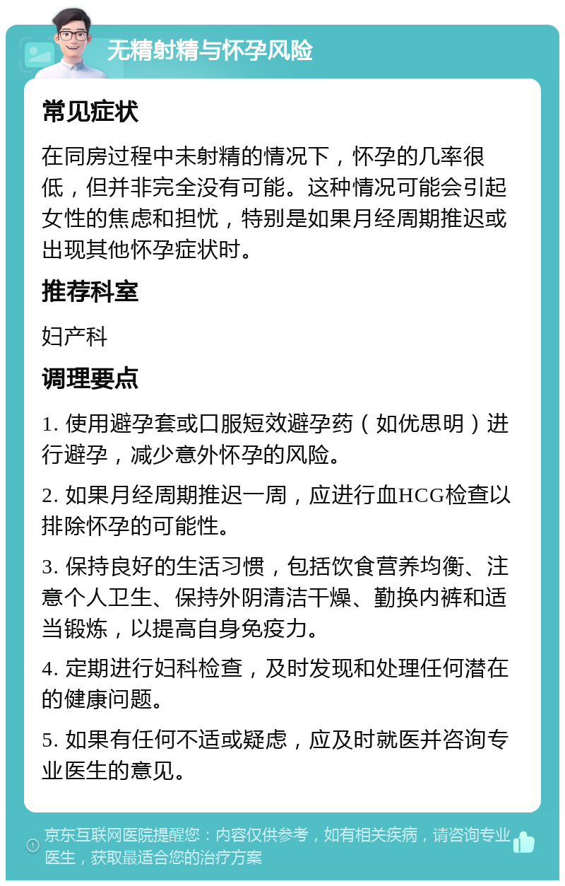 无精射精与怀孕风险 常见症状 在同房过程中未射精的情况下，怀孕的几率很低，但并非完全没有可能。这种情况可能会引起女性的焦虑和担忧，特别是如果月经周期推迟或出现其他怀孕症状时。 推荐科室 妇产科 调理要点 1. 使用避孕套或口服短效避孕药（如优思明）进行避孕，减少意外怀孕的风险。 2. 如果月经周期推迟一周，应进行血HCG检查以排除怀孕的可能性。 3. 保持良好的生活习惯，包括饮食营养均衡、注意个人卫生、保持外阴清洁干燥、勤换内裤和适当锻炼，以提高自身免疫力。 4. 定期进行妇科检查，及时发现和处理任何潜在的健康问题。 5. 如果有任何不适或疑虑，应及时就医并咨询专业医生的意见。