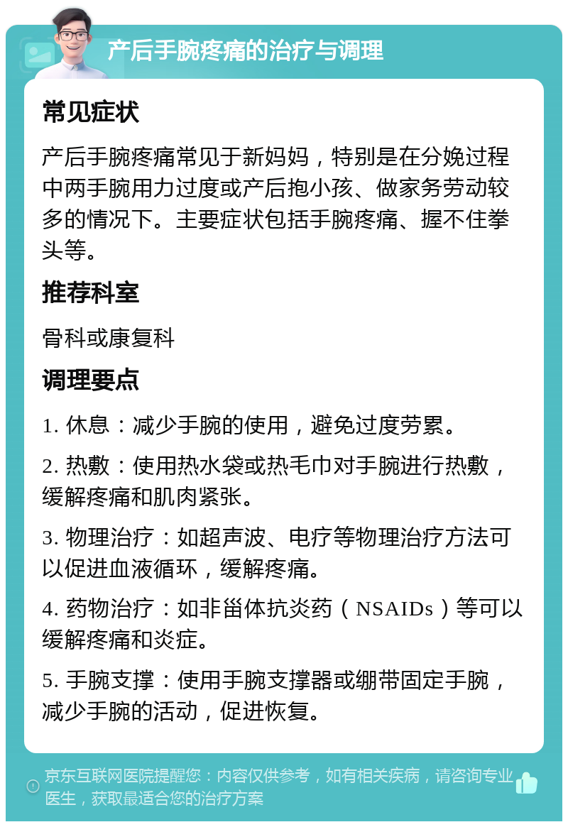 产后手腕疼痛的治疗与调理 常见症状 产后手腕疼痛常见于新妈妈，特别是在分娩过程中两手腕用力过度或产后抱小孩、做家务劳动较多的情况下。主要症状包括手腕疼痛、握不住拳头等。 推荐科室 骨科或康复科 调理要点 1. 休息：减少手腕的使用，避免过度劳累。 2. 热敷：使用热水袋或热毛巾对手腕进行热敷，缓解疼痛和肌肉紧张。 3. 物理治疗：如超声波、电疗等物理治疗方法可以促进血液循环，缓解疼痛。 4. 药物治疗：如非甾体抗炎药（NSAIDs）等可以缓解疼痛和炎症。 5. 手腕支撑：使用手腕支撑器或绷带固定手腕，减少手腕的活动，促进恢复。