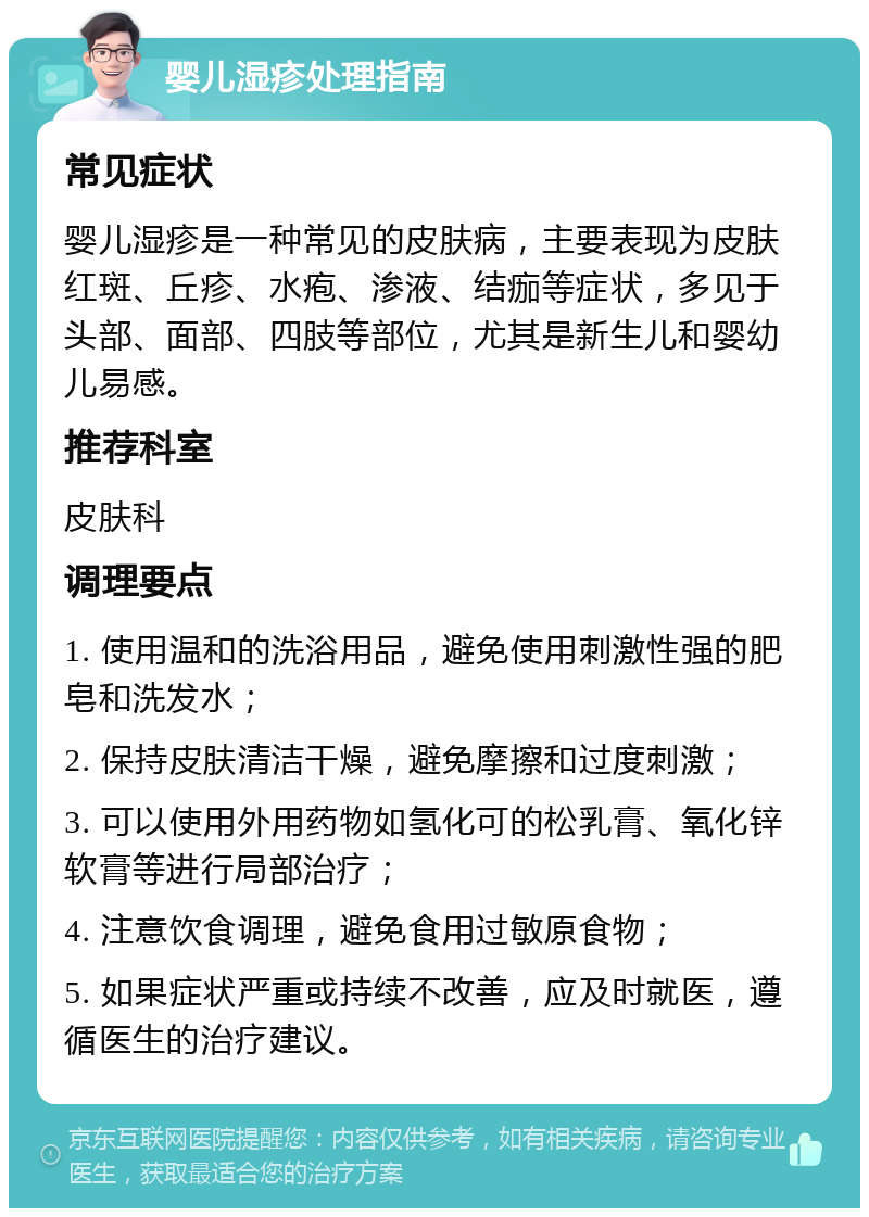 婴儿湿疹处理指南 常见症状 婴儿湿疹是一种常见的皮肤病，主要表现为皮肤红斑、丘疹、水疱、渗液、结痂等症状，多见于头部、面部、四肢等部位，尤其是新生儿和婴幼儿易感。 推荐科室 皮肤科 调理要点 1. 使用温和的洗浴用品，避免使用刺激性强的肥皂和洗发水； 2. 保持皮肤清洁干燥，避免摩擦和过度刺激； 3. 可以使用外用药物如氢化可的松乳膏、氧化锌软膏等进行局部治疗； 4. 注意饮食调理，避免食用过敏原食物； 5. 如果症状严重或持续不改善，应及时就医，遵循医生的治疗建议。