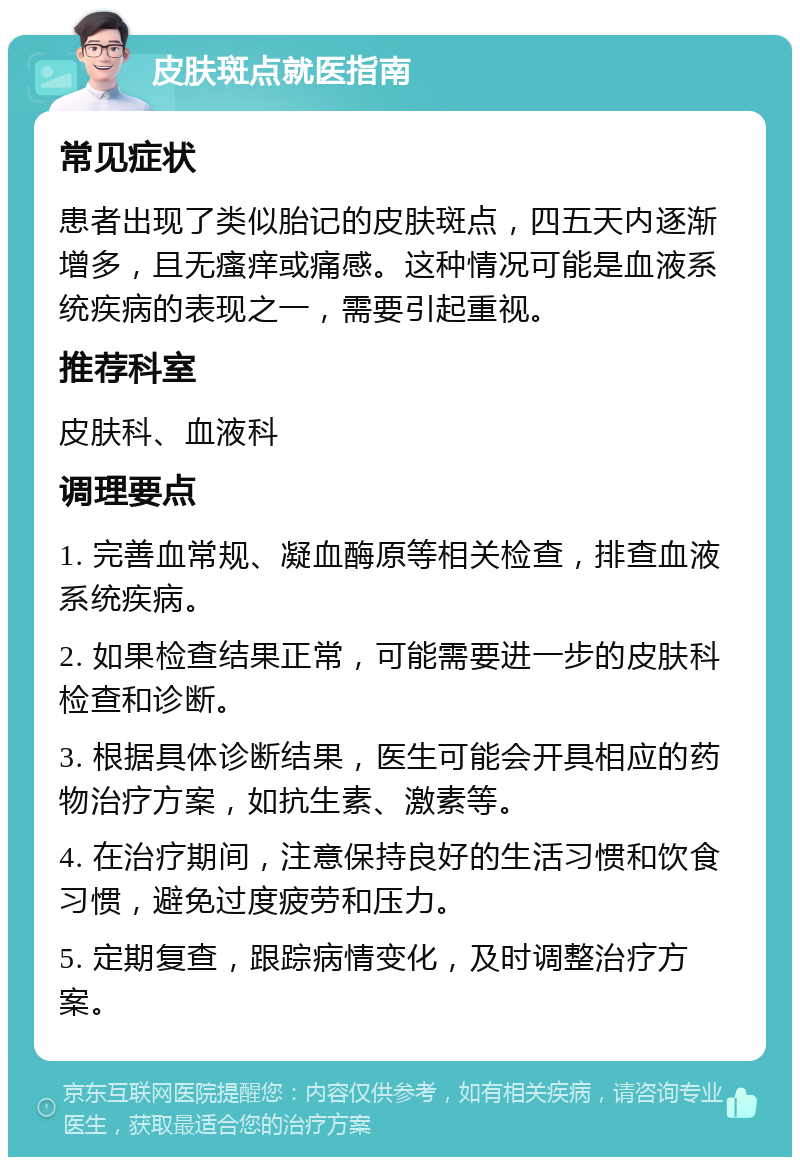 皮肤斑点就医指南 常见症状 患者出现了类似胎记的皮肤斑点，四五天内逐渐增多，且无瘙痒或痛感。这种情况可能是血液系统疾病的表现之一，需要引起重视。 推荐科室 皮肤科、血液科 调理要点 1. 完善血常规、凝血酶原等相关检查，排查血液系统疾病。 2. 如果检查结果正常，可能需要进一步的皮肤科检查和诊断。 3. 根据具体诊断结果，医生可能会开具相应的药物治疗方案，如抗生素、激素等。 4. 在治疗期间，注意保持良好的生活习惯和饮食习惯，避免过度疲劳和压力。 5. 定期复查，跟踪病情变化，及时调整治疗方案。