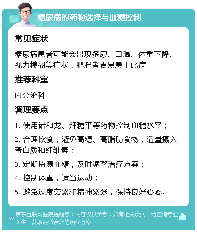 糖尿病的药物选择与血糖控制 常见症状 糖尿病患者可能会出现多尿、口渴、体重下降、视力模糊等症状，肥胖者更易患上此病。 推荐科室 内分泌科 调理要点 1. 使用诺和龙、拜糖平等药物控制血糖水平； 2. 合理饮食，避免高糖、高脂肪食物，适量摄入蛋白质和纤维素； 3. 定期监测血糖，及时调整治疗方案； 4. 控制体重，适当运动； 5. 避免过度劳累和精神紧张，保持良好心态。