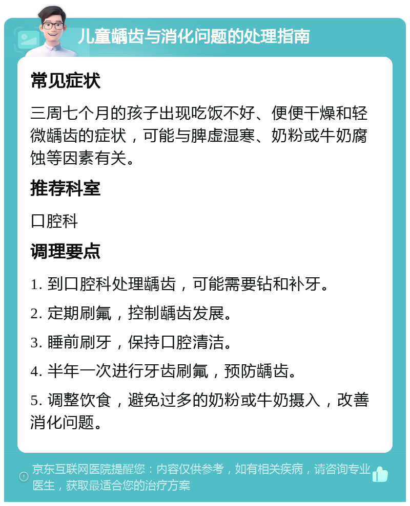 儿童龋齿与消化问题的处理指南 常见症状 三周七个月的孩子出现吃饭不好、便便干燥和轻微龋齿的症状，可能与脾虚湿寒、奶粉或牛奶腐蚀等因素有关。 推荐科室 口腔科 调理要点 1. 到口腔科处理龋齿，可能需要钻和补牙。 2. 定期刷氟，控制龋齿发展。 3. 睡前刷牙，保持口腔清洁。 4. 半年一次进行牙齿刷氟，预防龋齿。 5. 调整饮食，避免过多的奶粉或牛奶摄入，改善消化问题。