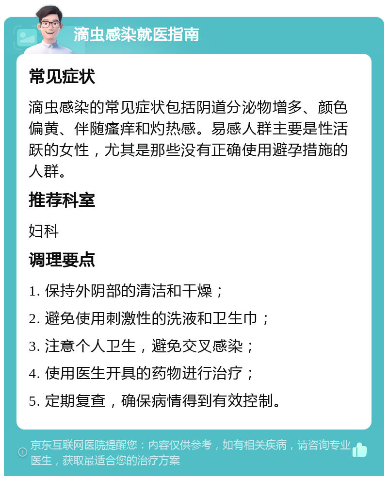 滴虫感染就医指南 常见症状 滴虫感染的常见症状包括阴道分泌物增多、颜色偏黄、伴随瘙痒和灼热感。易感人群主要是性活跃的女性，尤其是那些没有正确使用避孕措施的人群。 推荐科室 妇科 调理要点 1. 保持外阴部的清洁和干燥； 2. 避免使用刺激性的洗液和卫生巾； 3. 注意个人卫生，避免交叉感染； 4. 使用医生开具的药物进行治疗； 5. 定期复查，确保病情得到有效控制。