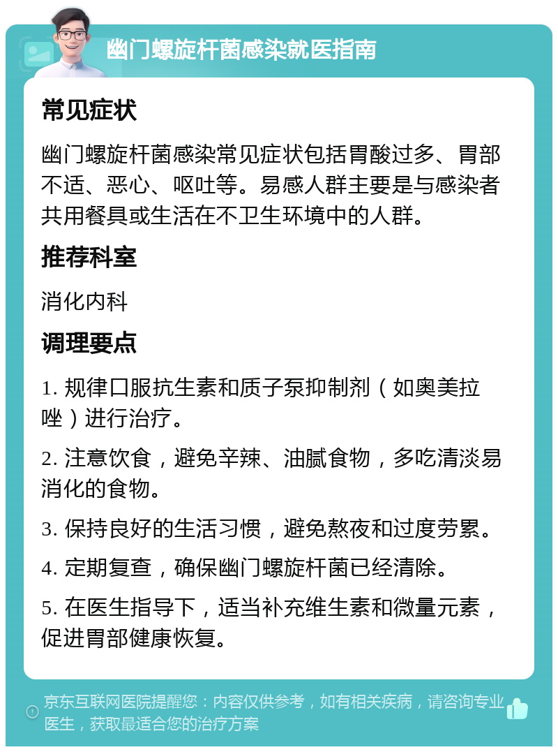 幽门螺旋杆菌感染就医指南 常见症状 幽门螺旋杆菌感染常见症状包括胃酸过多、胃部不适、恶心、呕吐等。易感人群主要是与感染者共用餐具或生活在不卫生环境中的人群。 推荐科室 消化内科 调理要点 1. 规律口服抗生素和质子泵抑制剂（如奥美拉唑）进行治疗。 2. 注意饮食，避免辛辣、油腻食物，多吃清淡易消化的食物。 3. 保持良好的生活习惯，避免熬夜和过度劳累。 4. 定期复查，确保幽门螺旋杆菌已经清除。 5. 在医生指导下，适当补充维生素和微量元素，促进胃部健康恢复。