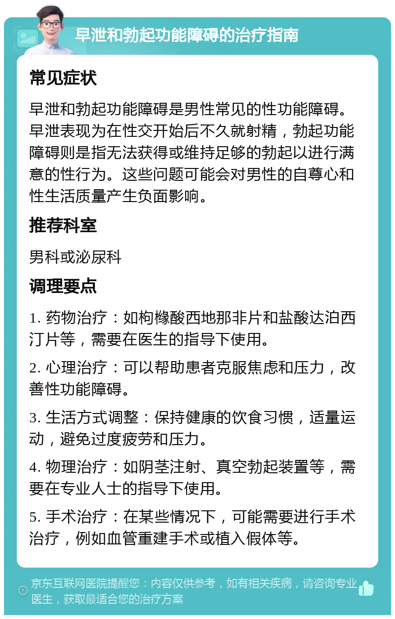 早泄和勃起功能障碍的治疗指南 常见症状 早泄和勃起功能障碍是男性常见的性功能障碍。早泄表现为在性交开始后不久就射精，勃起功能障碍则是指无法获得或维持足够的勃起以进行满意的性行为。这些问题可能会对男性的自尊心和性生活质量产生负面影响。 推荐科室 男科或泌尿科 调理要点 1. 药物治疗：如枸橼酸西地那非片和盐酸达泊西汀片等，需要在医生的指导下使用。 2. 心理治疗：可以帮助患者克服焦虑和压力，改善性功能障碍。 3. 生活方式调整：保持健康的饮食习惯，适量运动，避免过度疲劳和压力。 4. 物理治疗：如阴茎注射、真空勃起装置等，需要在专业人士的指导下使用。 5. 手术治疗：在某些情况下，可能需要进行手术治疗，例如血管重建手术或植入假体等。