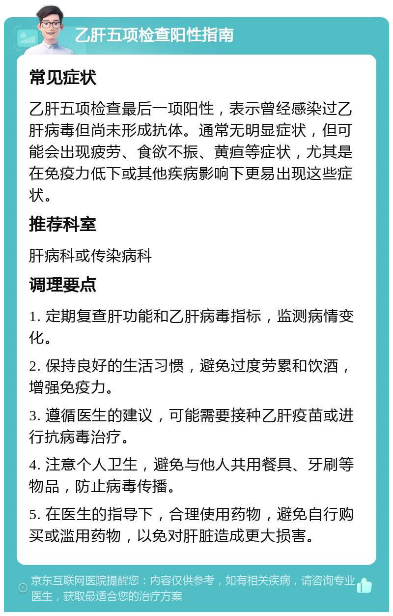 乙肝五项检查阳性指南 常见症状 乙肝五项检查最后一项阳性，表示曾经感染过乙肝病毒但尚未形成抗体。通常无明显症状，但可能会出现疲劳、食欲不振、黄疸等症状，尤其是在免疫力低下或其他疾病影响下更易出现这些症状。 推荐科室 肝病科或传染病科 调理要点 1. 定期复查肝功能和乙肝病毒指标，监测病情变化。 2. 保持良好的生活习惯，避免过度劳累和饮酒，增强免疫力。 3. 遵循医生的建议，可能需要接种乙肝疫苗或进行抗病毒治疗。 4. 注意个人卫生，避免与他人共用餐具、牙刷等物品，防止病毒传播。 5. 在医生的指导下，合理使用药物，避免自行购买或滥用药物，以免对肝脏造成更大损害。