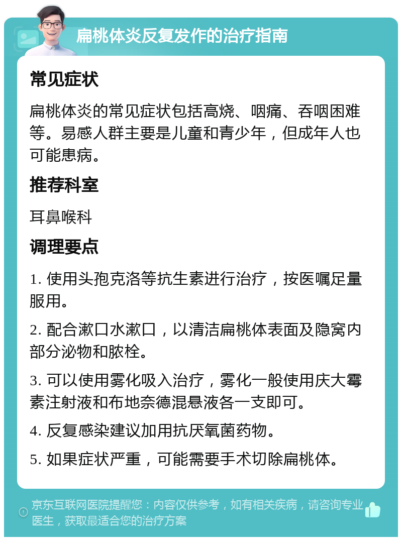 扁桃体炎反复发作的治疗指南 常见症状 扁桃体炎的常见症状包括高烧、咽痛、吞咽困难等。易感人群主要是儿童和青少年，但成年人也可能患病。 推荐科室 耳鼻喉科 调理要点 1. 使用头孢克洛等抗生素进行治疗，按医嘱足量服用。 2. 配合漱口水漱口，以清洁扁桃体表面及隐窝内部分泌物和脓栓。 3. 可以使用雾化吸入治疗，雾化一般使用庆大霉素注射液和布地奈德混悬液各一支即可。 4. 反复感染建议加用抗厌氧菌药物。 5. 如果症状严重，可能需要手术切除扁桃体。