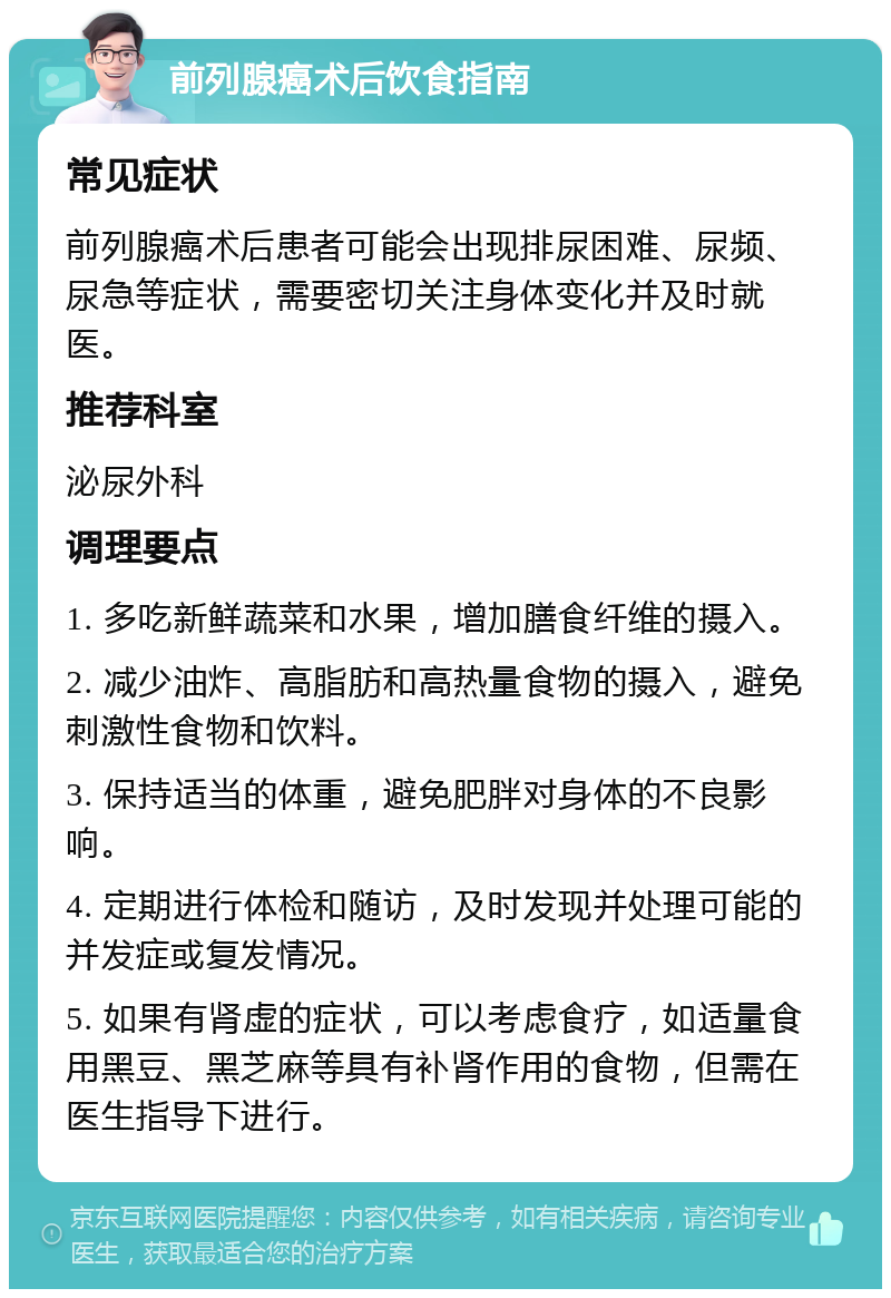 前列腺癌术后饮食指南 常见症状 前列腺癌术后患者可能会出现排尿困难、尿频、尿急等症状，需要密切关注身体变化并及时就医。 推荐科室 泌尿外科 调理要点 1. 多吃新鲜蔬菜和水果，增加膳食纤维的摄入。 2. 减少油炸、高脂肪和高热量食物的摄入，避免刺激性食物和饮料。 3. 保持适当的体重，避免肥胖对身体的不良影响。 4. 定期进行体检和随访，及时发现并处理可能的并发症或复发情况。 5. 如果有肾虚的症状，可以考虑食疗，如适量食用黑豆、黑芝麻等具有补肾作用的食物，但需在医生指导下进行。