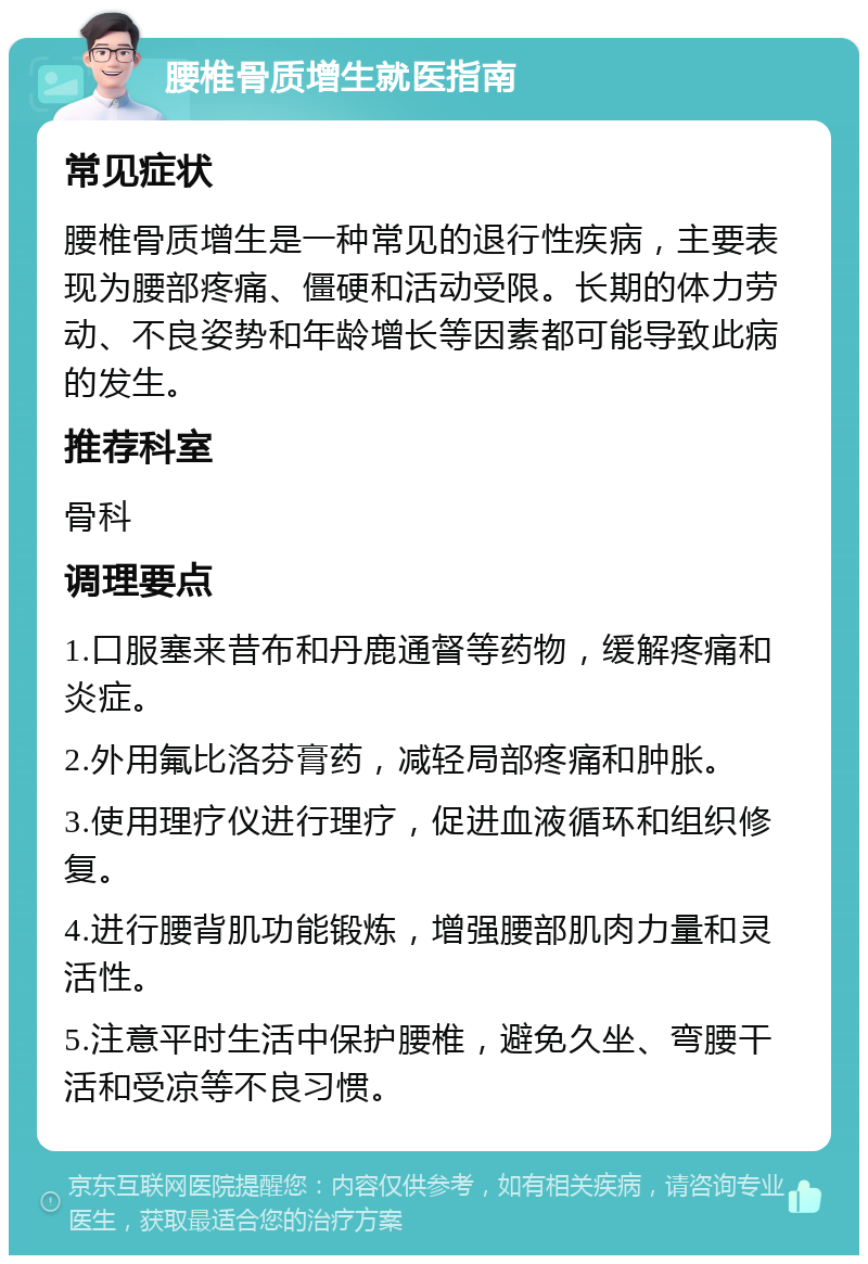 腰椎骨质增生就医指南 常见症状 腰椎骨质增生是一种常见的退行性疾病，主要表现为腰部疼痛、僵硬和活动受限。长期的体力劳动、不良姿势和年龄增长等因素都可能导致此病的发生。 推荐科室 骨科 调理要点 1.口服塞来昔布和丹鹿通督等药物，缓解疼痛和炎症。 2.外用氟比洛芬膏药，减轻局部疼痛和肿胀。 3.使用理疗仪进行理疗，促进血液循环和组织修复。 4.进行腰背肌功能锻炼，增强腰部肌肉力量和灵活性。 5.注意平时生活中保护腰椎，避免久坐、弯腰干活和受凉等不良习惯。