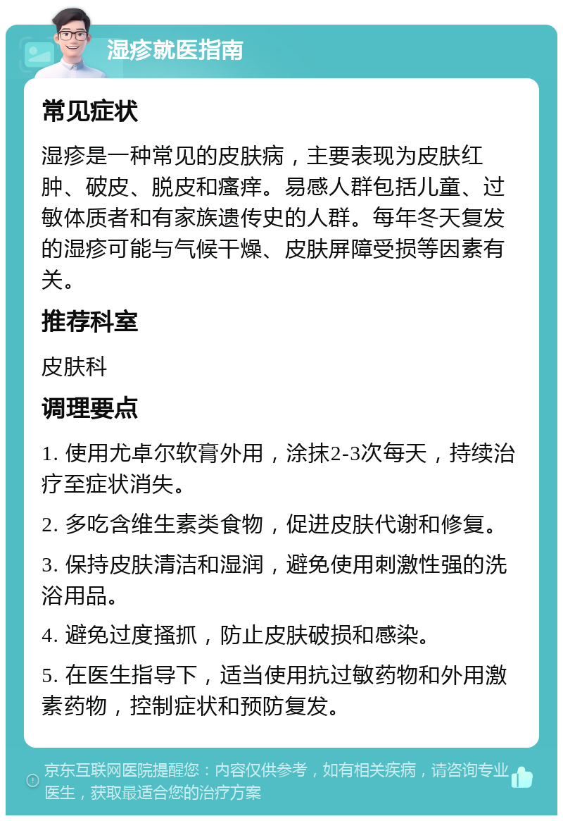 湿疹就医指南 常见症状 湿疹是一种常见的皮肤病，主要表现为皮肤红肿、破皮、脱皮和瘙痒。易感人群包括儿童、过敏体质者和有家族遗传史的人群。每年冬天复发的湿疹可能与气候干燥、皮肤屏障受损等因素有关。 推荐科室 皮肤科 调理要点 1. 使用尤卓尔软膏外用，涂抹2-3次每天，持续治疗至症状消失。 2. 多吃含维生素类食物，促进皮肤代谢和修复。 3. 保持皮肤清洁和湿润，避免使用刺激性强的洗浴用品。 4. 避免过度搔抓，防止皮肤破损和感染。 5. 在医生指导下，适当使用抗过敏药物和外用激素药物，控制症状和预防复发。