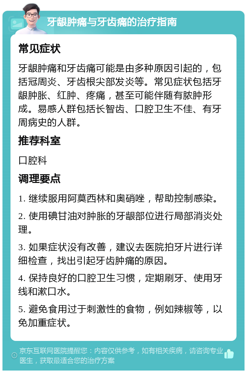 牙龈肿痛与牙齿痛的治疗指南 常见症状 牙龈肿痛和牙齿痛可能是由多种原因引起的，包括冠周炎、牙齿根尖部发炎等。常见症状包括牙龈肿胀、红肿、疼痛，甚至可能伴随有脓肿形成。易感人群包括长智齿、口腔卫生不佳、有牙周病史的人群。 推荐科室 口腔科 调理要点 1. 继续服用阿莫西林和奥硝唑，帮助控制感染。 2. 使用碘甘油对肿胀的牙龈部位进行局部消炎处理。 3. 如果症状没有改善，建议去医院拍牙片进行详细检查，找出引起牙齿肿痛的原因。 4. 保持良好的口腔卫生习惯，定期刷牙、使用牙线和漱口水。 5. 避免食用过于刺激性的食物，例如辣椒等，以免加重症状。