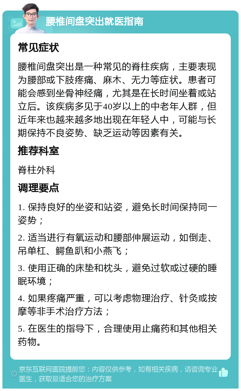 腰椎间盘突出就医指南 常见症状 腰椎间盘突出是一种常见的脊柱疾病，主要表现为腰部或下肢疼痛、麻木、无力等症状。患者可能会感到坐骨神经痛，尤其是在长时间坐着或站立后。该疾病多见于40岁以上的中老年人群，但近年来也越来越多地出现在年轻人中，可能与长期保持不良姿势、缺乏运动等因素有关。 推荐科室 脊柱外科 调理要点 1. 保持良好的坐姿和站姿，避免长时间保持同一姿势； 2. 适当进行有氧运动和腰部伸展运动，如倒走、吊单杠、鳄鱼趴和小燕飞； 3. 使用正确的床垫和枕头，避免过软或过硬的睡眠环境； 4. 如果疼痛严重，可以考虑物理治疗、针灸或按摩等非手术治疗方法； 5. 在医生的指导下，合理使用止痛药和其他相关药物。