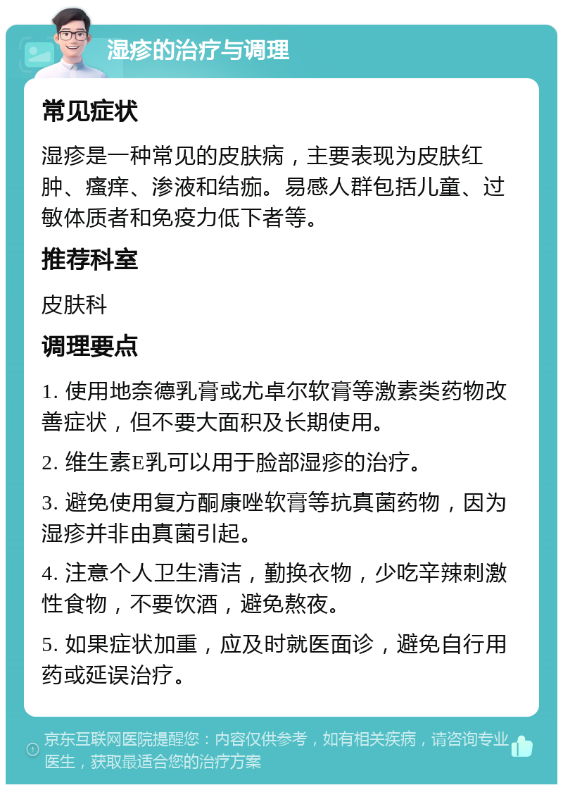 湿疹的治疗与调理 常见症状 湿疹是一种常见的皮肤病，主要表现为皮肤红肿、瘙痒、渗液和结痂。易感人群包括儿童、过敏体质者和免疫力低下者等。 推荐科室 皮肤科 调理要点 1. 使用地奈德乳膏或尤卓尔软膏等激素类药物改善症状，但不要大面积及长期使用。 2. 维生素E乳可以用于脸部湿疹的治疗。 3. 避免使用复方酮康唑软膏等抗真菌药物，因为湿疹并非由真菌引起。 4. 注意个人卫生清洁，勤换衣物，少吃辛辣刺激性食物，不要饮酒，避免熬夜。 5. 如果症状加重，应及时就医面诊，避免自行用药或延误治疗。