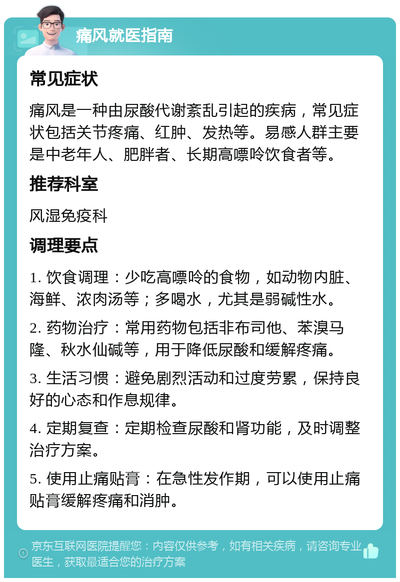 痛风就医指南 常见症状 痛风是一种由尿酸代谢紊乱引起的疾病，常见症状包括关节疼痛、红肿、发热等。易感人群主要是中老年人、肥胖者、长期高嘌呤饮食者等。 推荐科室 风湿免疫科 调理要点 1. 饮食调理：少吃高嘌呤的食物，如动物内脏、海鲜、浓肉汤等；多喝水，尤其是弱碱性水。 2. 药物治疗：常用药物包括非布司他、苯溴马隆、秋水仙碱等，用于降低尿酸和缓解疼痛。 3. 生活习惯：避免剧烈活动和过度劳累，保持良好的心态和作息规律。 4. 定期复查：定期检查尿酸和肾功能，及时调整治疗方案。 5. 使用止痛贴膏：在急性发作期，可以使用止痛贴膏缓解疼痛和消肿。