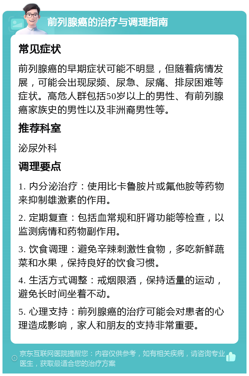 前列腺癌的治疗与调理指南 常见症状 前列腺癌的早期症状可能不明显，但随着病情发展，可能会出现尿频、尿急、尿痛、排尿困难等症状。高危人群包括50岁以上的男性、有前列腺癌家族史的男性以及非洲裔男性等。 推荐科室 泌尿外科 调理要点 1. 内分泌治疗：使用比卡鲁胺片或氟他胺等药物来抑制雄激素的作用。 2. 定期复查：包括血常规和肝肾功能等检查，以监测病情和药物副作用。 3. 饮食调理：避免辛辣刺激性食物，多吃新鲜蔬菜和水果，保持良好的饮食习惯。 4. 生活方式调整：戒烟限酒，保持适量的运动，避免长时间坐着不动。 5. 心理支持：前列腺癌的治疗可能会对患者的心理造成影响，家人和朋友的支持非常重要。