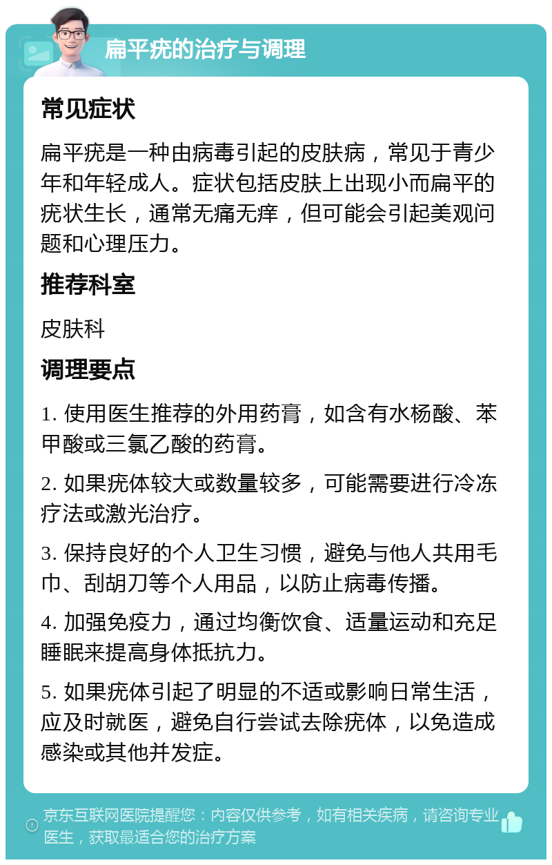 扁平疣的治疗与调理 常见症状 扁平疣是一种由病毒引起的皮肤病，常见于青少年和年轻成人。症状包括皮肤上出现小而扁平的疣状生长，通常无痛无痒，但可能会引起美观问题和心理压力。 推荐科室 皮肤科 调理要点 1. 使用医生推荐的外用药膏，如含有水杨酸、苯甲酸或三氯乙酸的药膏。 2. 如果疣体较大或数量较多，可能需要进行冷冻疗法或激光治疗。 3. 保持良好的个人卫生习惯，避免与他人共用毛巾、刮胡刀等个人用品，以防止病毒传播。 4. 加强免疫力，通过均衡饮食、适量运动和充足睡眠来提高身体抵抗力。 5. 如果疣体引起了明显的不适或影响日常生活，应及时就医，避免自行尝试去除疣体，以免造成感染或其他并发症。