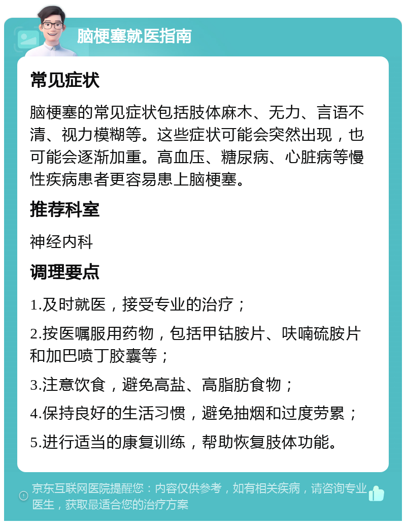 脑梗塞就医指南 常见症状 脑梗塞的常见症状包括肢体麻木、无力、言语不清、视力模糊等。这些症状可能会突然出现，也可能会逐渐加重。高血压、糖尿病、心脏病等慢性疾病患者更容易患上脑梗塞。 推荐科室 神经内科 调理要点 1.及时就医，接受专业的治疗； 2.按医嘱服用药物，包括甲钴胺片、呋喃硫胺片和加巴喷丁胶囊等； 3.注意饮食，避免高盐、高脂肪食物； 4.保持良好的生活习惯，避免抽烟和过度劳累； 5.进行适当的康复训练，帮助恢复肢体功能。