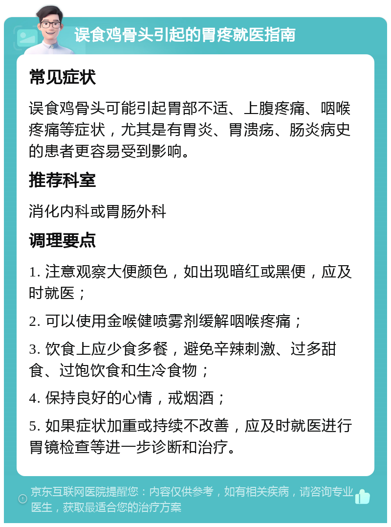 误食鸡骨头引起的胃疼就医指南 常见症状 误食鸡骨头可能引起胃部不适、上腹疼痛、咽喉疼痛等症状，尤其是有胃炎、胃溃疡、肠炎病史的患者更容易受到影响。 推荐科室 消化内科或胃肠外科 调理要点 1. 注意观察大便颜色，如出现暗红或黑便，应及时就医； 2. 可以使用金喉健喷雾剂缓解咽喉疼痛； 3. 饮食上应少食多餐，避免辛辣刺激、过多甜食、过饱饮食和生冷食物； 4. 保持良好的心情，戒烟酒； 5. 如果症状加重或持续不改善，应及时就医进行胃镜检查等进一步诊断和治疗。