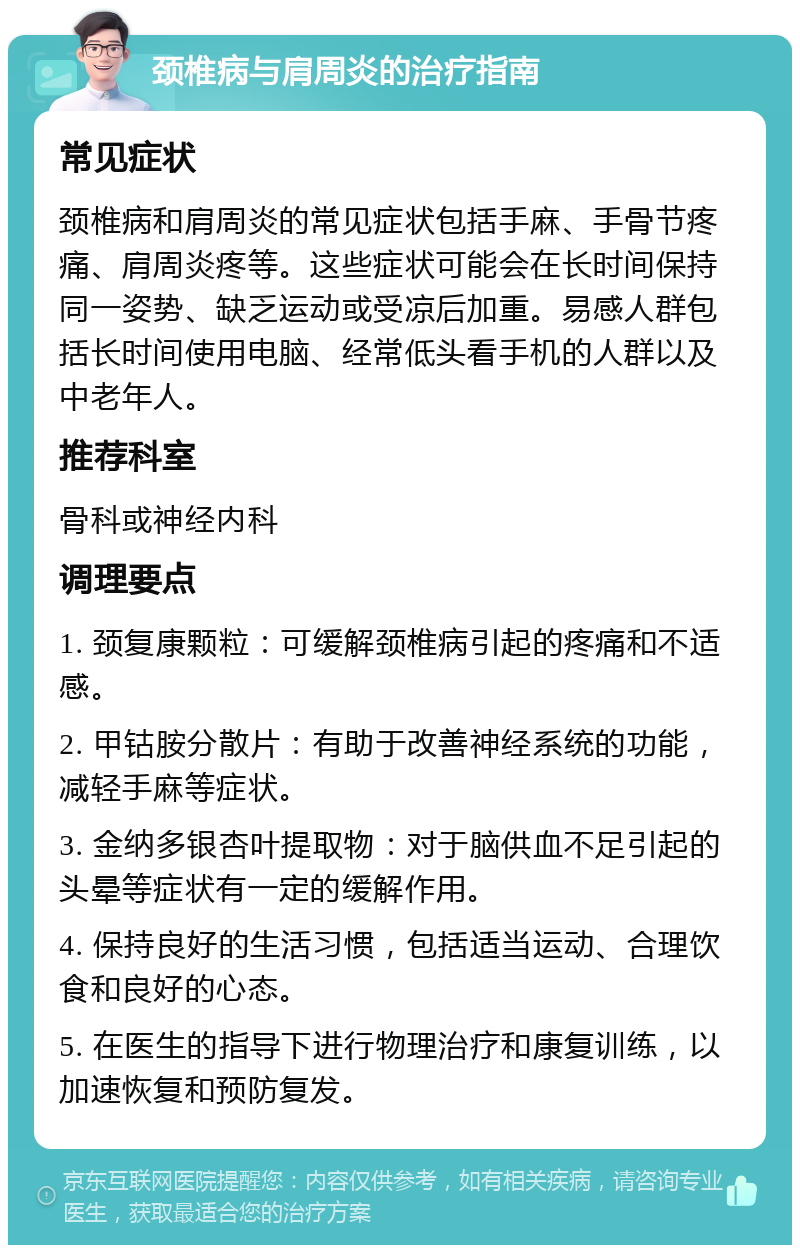 颈椎病与肩周炎的治疗指南 常见症状 颈椎病和肩周炎的常见症状包括手麻、手骨节疼痛、肩周炎疼等。这些症状可能会在长时间保持同一姿势、缺乏运动或受凉后加重。易感人群包括长时间使用电脑、经常低头看手机的人群以及中老年人。 推荐科室 骨科或神经内科 调理要点 1. 颈复康颗粒：可缓解颈椎病引起的疼痛和不适感。 2. 甲钴胺分散片：有助于改善神经系统的功能，减轻手麻等症状。 3. 金纳多银杏叶提取物：对于脑供血不足引起的头晕等症状有一定的缓解作用。 4. 保持良好的生活习惯，包括适当运动、合理饮食和良好的心态。 5. 在医生的指导下进行物理治疗和康复训练，以加速恢复和预防复发。