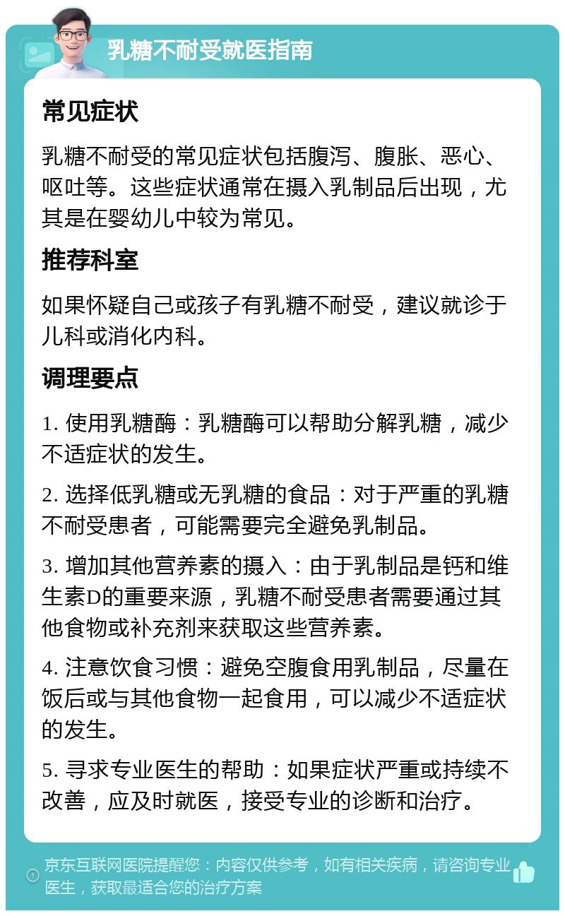 乳糖不耐受就医指南 常见症状 乳糖不耐受的常见症状包括腹泻、腹胀、恶心、呕吐等。这些症状通常在摄入乳制品后出现，尤其是在婴幼儿中较为常见。 推荐科室 如果怀疑自己或孩子有乳糖不耐受，建议就诊于儿科或消化内科。 调理要点 1. 使用乳糖酶：乳糖酶可以帮助分解乳糖，减少不适症状的发生。 2. 选择低乳糖或无乳糖的食品：对于严重的乳糖不耐受患者，可能需要完全避免乳制品。 3. 增加其他营养素的摄入：由于乳制品是钙和维生素D的重要来源，乳糖不耐受患者需要通过其他食物或补充剂来获取这些营养素。 4. 注意饮食习惯：避免空腹食用乳制品，尽量在饭后或与其他食物一起食用，可以减少不适症状的发生。 5. 寻求专业医生的帮助：如果症状严重或持续不改善，应及时就医，接受专业的诊断和治疗。