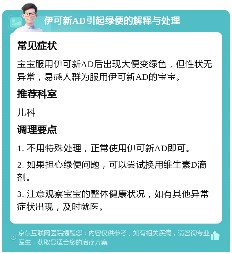 伊可新AD引起绿便的解释与处理 常见症状 宝宝服用伊可新AD后出现大便变绿色，但性状无异常，易感人群为服用伊可新AD的宝宝。 推荐科室 儿科 调理要点 1. 不用特殊处理，正常使用伊可新AD即可。 2. 如果担心绿便问题，可以尝试换用维生素D滴剂。 3. 注意观察宝宝的整体健康状况，如有其他异常症状出现，及时就医。