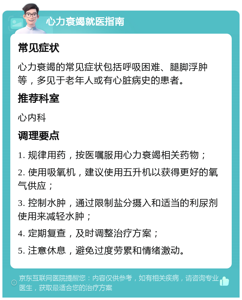 心力衰竭就医指南 常见症状 心力衰竭的常见症状包括呼吸困难、腿脚浮肿等，多见于老年人或有心脏病史的患者。 推荐科室 心内科 调理要点 1. 规律用药，按医嘱服用心力衰竭相关药物； 2. 使用吸氧机，建议使用五升机以获得更好的氧气供应； 3. 控制水肿，通过限制盐分摄入和适当的利尿剂使用来减轻水肿； 4. 定期复查，及时调整治疗方案； 5. 注意休息，避免过度劳累和情绪激动。