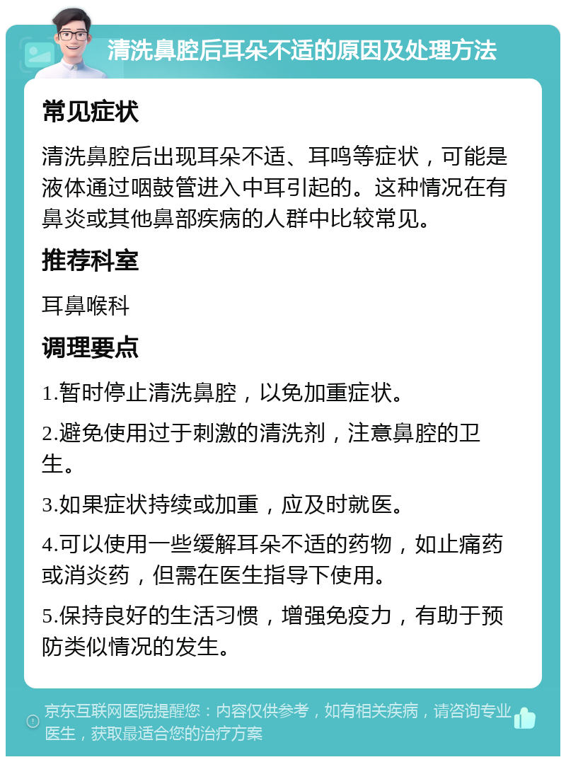 清洗鼻腔后耳朵不适的原因及处理方法 常见症状 清洗鼻腔后出现耳朵不适、耳鸣等症状，可能是液体通过咽鼓管进入中耳引起的。这种情况在有鼻炎或其他鼻部疾病的人群中比较常见。 推荐科室 耳鼻喉科 调理要点 1.暂时停止清洗鼻腔，以免加重症状。 2.避免使用过于刺激的清洗剂，注意鼻腔的卫生。 3.如果症状持续或加重，应及时就医。 4.可以使用一些缓解耳朵不适的药物，如止痛药或消炎药，但需在医生指导下使用。 5.保持良好的生活习惯，增强免疫力，有助于预防类似情况的发生。