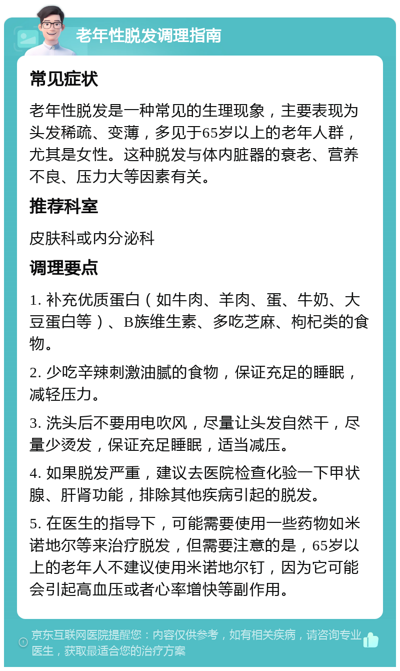 老年性脱发调理指南 常见症状 老年性脱发是一种常见的生理现象，主要表现为头发稀疏、变薄，多见于65岁以上的老年人群，尤其是女性。这种脱发与体内脏器的衰老、营养不良、压力大等因素有关。 推荐科室 皮肤科或内分泌科 调理要点 1. 补充优质蛋白（如牛肉、羊肉、蛋、牛奶、大豆蛋白等）、B族维生素、多吃芝麻、枸杞类的食物。 2. 少吃辛辣刺激油腻的食物，保证充足的睡眠，减轻压力。 3. 洗头后不要用电吹风，尽量让头发自然干，尽量少烫发，保证充足睡眠，适当减压。 4. 如果脱发严重，建议去医院检查化验一下甲状腺、肝肾功能，排除其他疾病引起的脱发。 5. 在医生的指导下，可能需要使用一些药物如米诺地尔等来治疗脱发，但需要注意的是，65岁以上的老年人不建议使用米诺地尔钉，因为它可能会引起高血压或者心率增快等副作用。