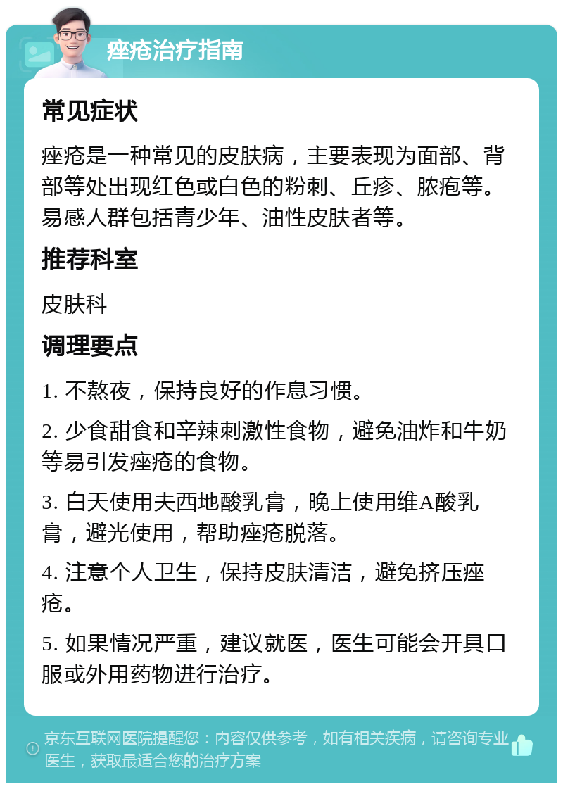 痤疮治疗指南 常见症状 痤疮是一种常见的皮肤病，主要表现为面部、背部等处出现红色或白色的粉刺、丘疹、脓疱等。易感人群包括青少年、油性皮肤者等。 推荐科室 皮肤科 调理要点 1. 不熬夜，保持良好的作息习惯。 2. 少食甜食和辛辣刺激性食物，避免油炸和牛奶等易引发痤疮的食物。 3. 白天使用夫西地酸乳膏，晚上使用维A酸乳膏，避光使用，帮助痤疮脱落。 4. 注意个人卫生，保持皮肤清洁，避免挤压痤疮。 5. 如果情况严重，建议就医，医生可能会开具口服或外用药物进行治疗。