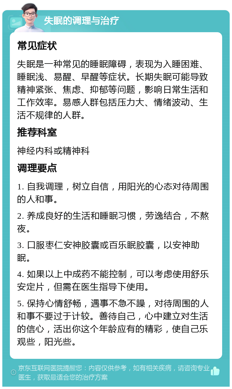 失眠的调理与治疗 常见症状 失眠是一种常见的睡眠障碍，表现为入睡困难、睡眠浅、易醒、早醒等症状。长期失眠可能导致精神紧张、焦虑、抑郁等问题，影响日常生活和工作效率。易感人群包括压力大、情绪波动、生活不规律的人群。 推荐科室 神经内科或精神科 调理要点 1. 自我调理，树立自信，用阳光的心态对待周围的人和事。 2. 养成良好的生活和睡眠习惯，劳逸结合，不熬夜。 3. 口服枣仁安神胶囊或百乐眠胶囊，以安神助眠。 4. 如果以上中成药不能控制，可以考虑使用舒乐安定片，但需在医生指导下使用。 5. 保持心情舒畅，遇事不急不躁，对待周围的人和事不要过于计较。善待自己，心中建立对生活的信心，活出你这个年龄应有的精彩，使自己乐观些，阳光些。