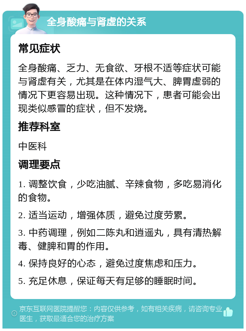 全身酸痛与肾虚的关系 常见症状 全身酸痛、乏力、无食欲、牙根不适等症状可能与肾虚有关，尤其是在体内湿气大、脾胃虚弱的情况下更容易出现。这种情况下，患者可能会出现类似感冒的症状，但不发烧。 推荐科室 中医科 调理要点 1. 调整饮食，少吃油腻、辛辣食物，多吃易消化的食物。 2. 适当运动，增强体质，避免过度劳累。 3. 中药调理，例如二陈丸和逍遥丸，具有清热解毒、健脾和胃的作用。 4. 保持良好的心态，避免过度焦虑和压力。 5. 充足休息，保证每天有足够的睡眠时间。