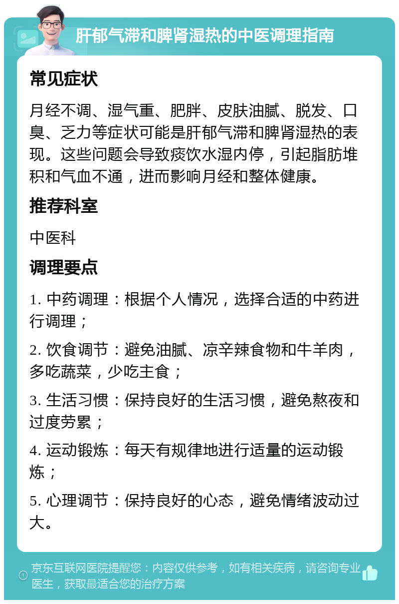 肝郁气滞和脾肾湿热的中医调理指南 常见症状 月经不调、湿气重、肥胖、皮肤油腻、脱发、口臭、乏力等症状可能是肝郁气滞和脾肾湿热的表现。这些问题会导致痰饮水湿内停，引起脂肪堆积和气血不通，进而影响月经和整体健康。 推荐科室 中医科 调理要点 1. 中药调理：根据个人情况，选择合适的中药进行调理； 2. 饮食调节：避免油腻、凉辛辣食物和牛羊肉，多吃蔬菜，少吃主食； 3. 生活习惯：保持良好的生活习惯，避免熬夜和过度劳累； 4. 运动锻炼：每天有规律地进行适量的运动锻炼； 5. 心理调节：保持良好的心态，避免情绪波动过大。