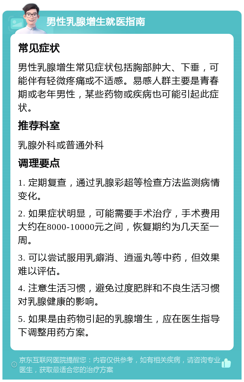 男性乳腺增生就医指南 常见症状 男性乳腺增生常见症状包括胸部肿大、下垂，可能伴有轻微疼痛或不适感。易感人群主要是青春期或老年男性，某些药物或疾病也可能引起此症状。 推荐科室 乳腺外科或普通外科 调理要点 1. 定期复查，通过乳腺彩超等检查方法监测病情变化。 2. 如果症状明显，可能需要手术治疗，手术费用大约在8000-10000元之间，恢复期约为几天至一周。 3. 可以尝试服用乳癖消、逍遥丸等中药，但效果难以评估。 4. 注意生活习惯，避免过度肥胖和不良生活习惯对乳腺健康的影响。 5. 如果是由药物引起的乳腺增生，应在医生指导下调整用药方案。