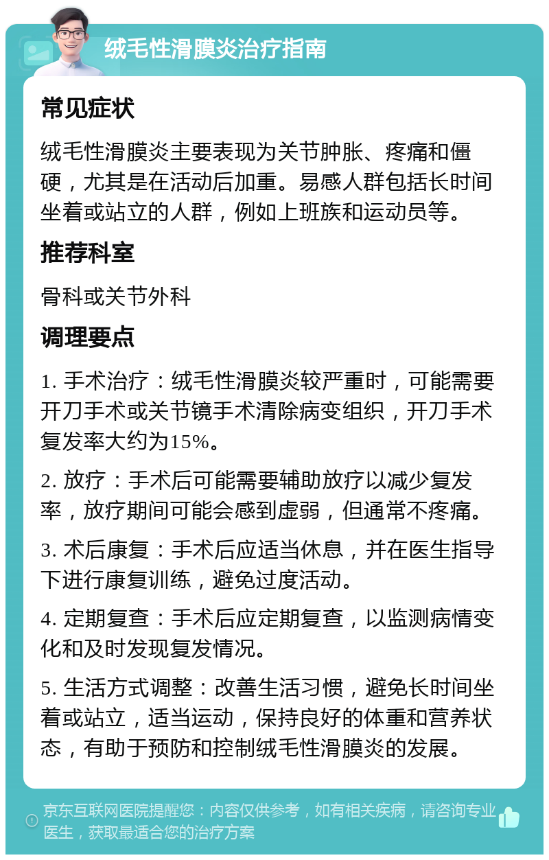 绒毛性滑膜炎治疗指南 常见症状 绒毛性滑膜炎主要表现为关节肿胀、疼痛和僵硬，尤其是在活动后加重。易感人群包括长时间坐着或站立的人群，例如上班族和运动员等。 推荐科室 骨科或关节外科 调理要点 1. 手术治疗：绒毛性滑膜炎较严重时，可能需要开刀手术或关节镜手术清除病变组织，开刀手术复发率大约为15%。 2. 放疗：手术后可能需要辅助放疗以减少复发率，放疗期间可能会感到虚弱，但通常不疼痛。 3. 术后康复：手术后应适当休息，并在医生指导下进行康复训练，避免过度活动。 4. 定期复查：手术后应定期复查，以监测病情变化和及时发现复发情况。 5. 生活方式调整：改善生活习惯，避免长时间坐着或站立，适当运动，保持良好的体重和营养状态，有助于预防和控制绒毛性滑膜炎的发展。