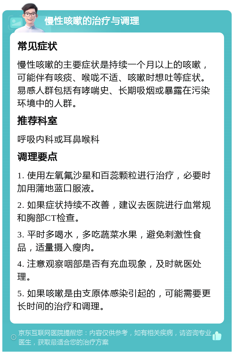 慢性咳嗽的治疗与调理 常见症状 慢性咳嗽的主要症状是持续一个月以上的咳嗽，可能伴有咳痰、喉咙不适、咳嗽时想吐等症状。易感人群包括有哮喘史、长期吸烟或暴露在污染环境中的人群。 推荐科室 呼吸内科或耳鼻喉科 调理要点 1. 使用左氧氟沙星和百蕊颗粒进行治疗，必要时加用蒲地蓝口服液。 2. 如果症状持续不改善，建议去医院进行血常规和胸部CT检查。 3. 平时多喝水，多吃蔬菜水果，避免刺激性食品，适量摄入瘦肉。 4. 注意观察咽部是否有充血现象，及时就医处理。 5. 如果咳嗽是由支原体感染引起的，可能需要更长时间的治疗和调理。