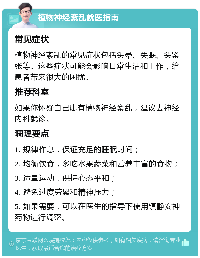 植物神经紊乱就医指南 常见症状 植物神经紊乱的常见症状包括头晕、失眠、头紧张等。这些症状可能会影响日常生活和工作，给患者带来很大的困扰。 推荐科室 如果你怀疑自己患有植物神经紊乱，建议去神经内科就诊。 调理要点 1. 规律作息，保证充足的睡眠时间； 2. 均衡饮食，多吃水果蔬菜和营养丰富的食物； 3. 适量运动，保持心态平和； 4. 避免过度劳累和精神压力； 5. 如果需要，可以在医生的指导下使用镇静安神药物进行调整。