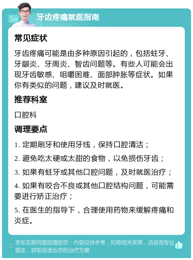 牙齿疼痛就医指南 常见症状 牙齿疼痛可能是由多种原因引起的，包括蛀牙、牙龈炎、牙周炎、智齿问题等。有些人可能会出现牙齿敏感、咀嚼困难、面部肿胀等症状。如果你有类似的问题，建议及时就医。 推荐科室 口腔科 调理要点 1. 定期刷牙和使用牙线，保持口腔清洁； 2. 避免吃太硬或太甜的食物，以免损伤牙齿； 3. 如果有蛀牙或其他口腔问题，及时就医治疗； 4. 如果有咬合不良或其他口腔结构问题，可能需要进行矫正治疗； 5. 在医生的指导下，合理使用药物来缓解疼痛和炎症。