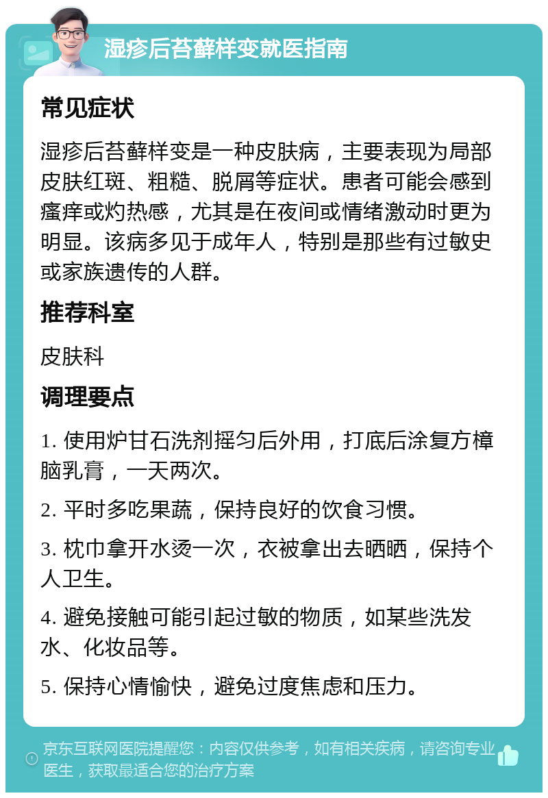 湿疹后苔藓样变就医指南 常见症状 湿疹后苔藓样变是一种皮肤病，主要表现为局部皮肤红斑、粗糙、脱屑等症状。患者可能会感到瘙痒或灼热感，尤其是在夜间或情绪激动时更为明显。该病多见于成年人，特别是那些有过敏史或家族遗传的人群。 推荐科室 皮肤科 调理要点 1. 使用炉甘石洗剂摇匀后外用，打底后涂复方樟脑乳膏，一天两次。 2. 平时多吃果蔬，保持良好的饮食习惯。 3. 枕巾拿开水烫一次，衣被拿出去晒晒，保持个人卫生。 4. 避免接触可能引起过敏的物质，如某些洗发水、化妆品等。 5. 保持心情愉快，避免过度焦虑和压力。