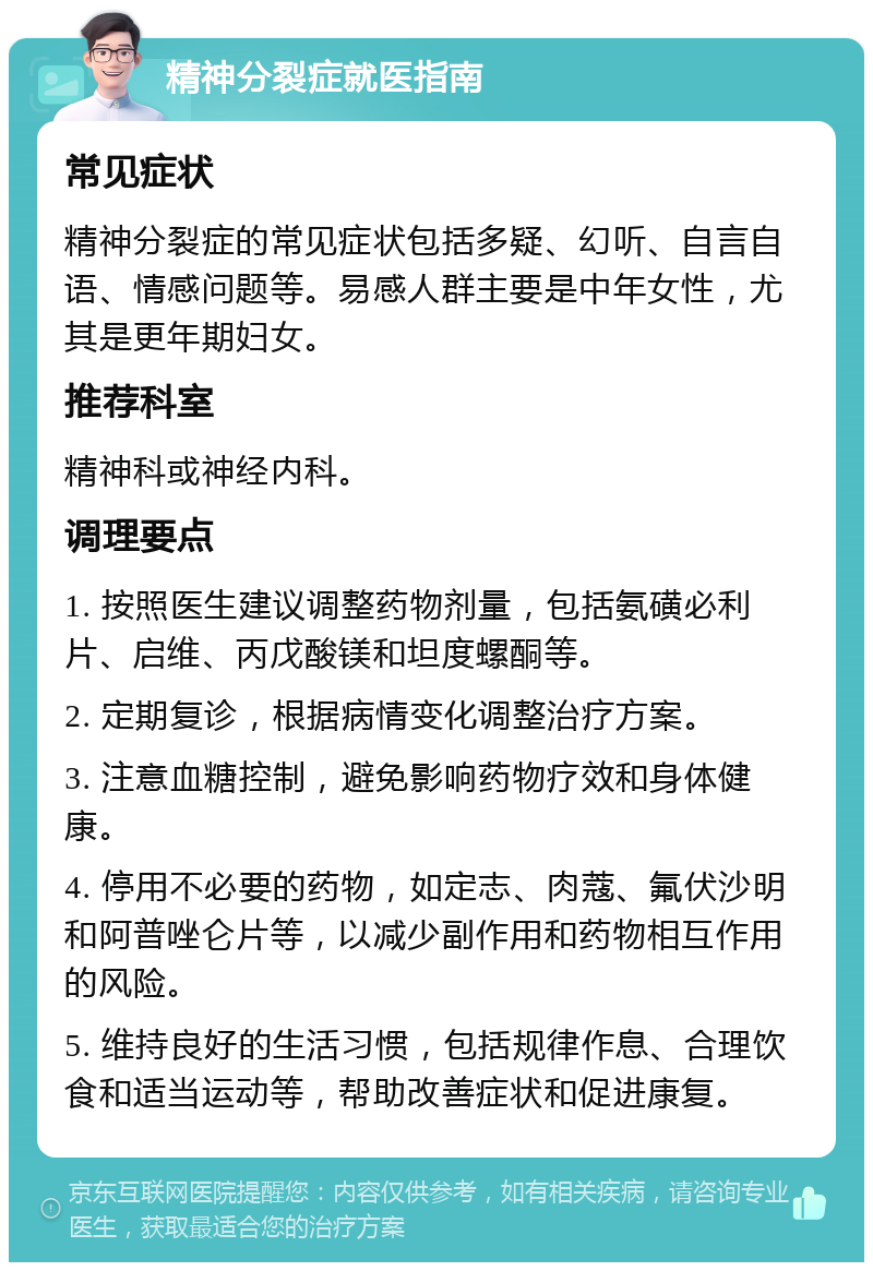 精神分裂症就医指南 常见症状 精神分裂症的常见症状包括多疑、幻听、自言自语、情感问题等。易感人群主要是中年女性，尤其是更年期妇女。 推荐科室 精神科或神经内科。 调理要点 1. 按照医生建议调整药物剂量，包括氨磺必利片、启维、丙戊酸镁和坦度螺酮等。 2. 定期复诊，根据病情变化调整治疗方案。 3. 注意血糖控制，避免影响药物疗效和身体健康。 4. 停用不必要的药物，如定志、肉蔻、氟伏沙明和阿普唑仑片等，以减少副作用和药物相互作用的风险。 5. 维持良好的生活习惯，包括规律作息、合理饮食和适当运动等，帮助改善症状和促进康复。