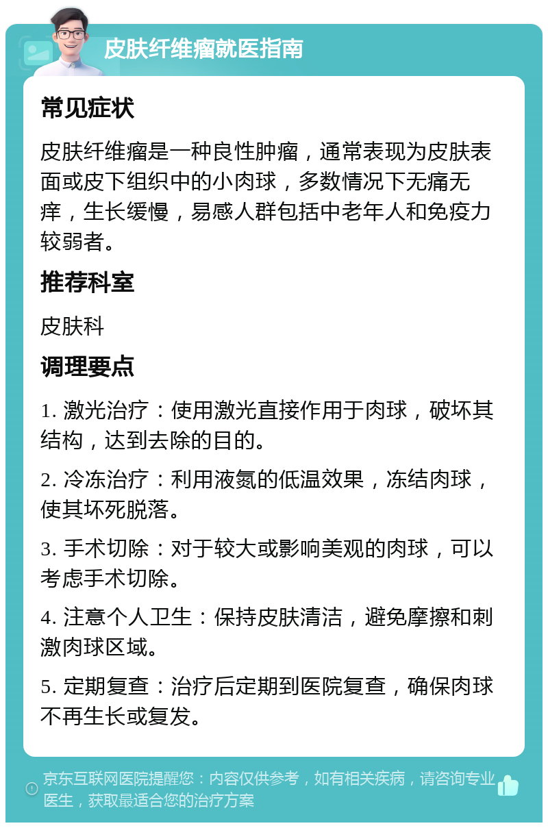 皮肤纤维瘤就医指南 常见症状 皮肤纤维瘤是一种良性肿瘤，通常表现为皮肤表面或皮下组织中的小肉球，多数情况下无痛无痒，生长缓慢，易感人群包括中老年人和免疫力较弱者。 推荐科室 皮肤科 调理要点 1. 激光治疗：使用激光直接作用于肉球，破坏其结构，达到去除的目的。 2. 冷冻治疗：利用液氮的低温效果，冻结肉球，使其坏死脱落。 3. 手术切除：对于较大或影响美观的肉球，可以考虑手术切除。 4. 注意个人卫生：保持皮肤清洁，避免摩擦和刺激肉球区域。 5. 定期复查：治疗后定期到医院复查，确保肉球不再生长或复发。