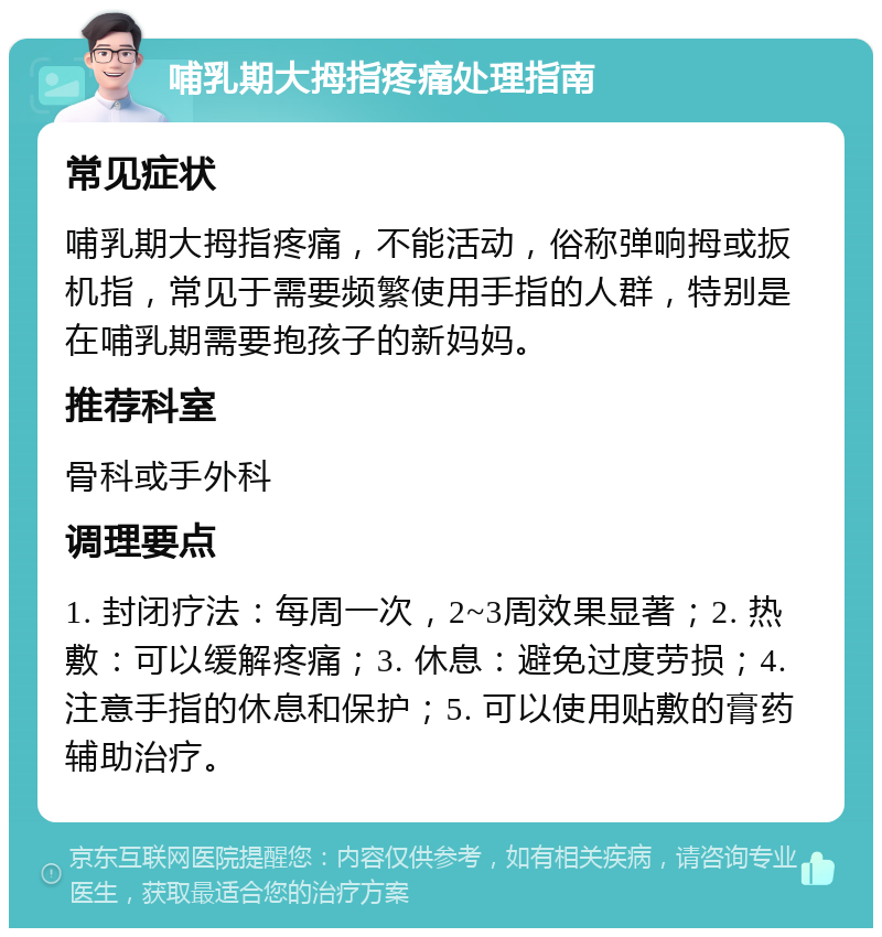 哺乳期大拇指疼痛处理指南 常见症状 哺乳期大拇指疼痛，不能活动，俗称弹响拇或扳机指，常见于需要频繁使用手指的人群，特别是在哺乳期需要抱孩子的新妈妈。 推荐科室 骨科或手外科 调理要点 1. 封闭疗法：每周一次，2~3周效果显著；2. 热敷：可以缓解疼痛；3. 休息：避免过度劳损；4. 注意手指的休息和保护；5. 可以使用贴敷的膏药辅助治疗。