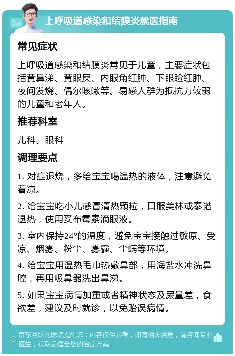 上呼吸道感染和结膜炎就医指南 常见症状 上呼吸道感染和结膜炎常见于儿童，主要症状包括黄鼻涕、黄眼屎、内眼角红肿、下眼睑红肿、夜间发烧、偶尔咳嗽等。易感人群为抵抗力较弱的儿童和老年人。 推荐科室 儿科、眼科 调理要点 1. 对症退烧，多给宝宝喝温热的液体，注意避免着凉。 2. 给宝宝吃小儿感冒清热颗粒，口服美林或泰诺退热，使用妥布霉素滴眼液。 3. 室内保持24°的温度，避免宝宝接触过敏原、受凉、烟雾、粉尘、雾霾、尘螨等环境。 4. 给宝宝用温热毛巾热敷鼻部，用海盐水冲洗鼻腔，再用吸鼻器洗出鼻涕。 5. 如果宝宝病情加重或者精神状态及尿量差，食欲差，建议及时就诊，以免贻误病情。